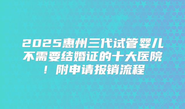 2025惠州三代试管婴儿不需要结婚证的十大医院!附申请报销流程