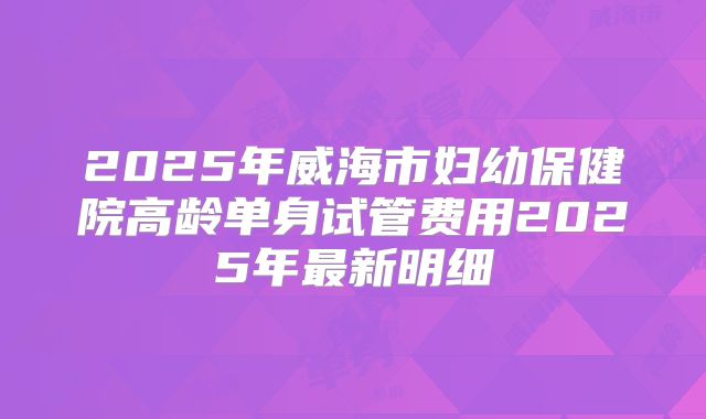 2025年威海市妇幼保健院高龄单身试管费用2025年最新明细