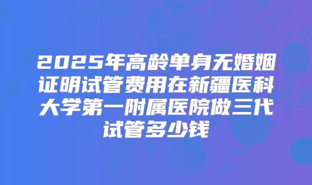 2025年高龄单身无婚姻证明试管费用在新疆医科大学第一附属医院做三代试管多少钱