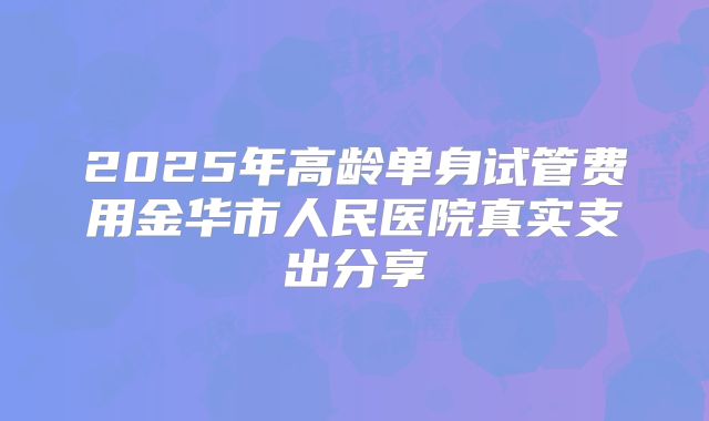 2025年高龄单身试管费用金华市人民医院真实支出分享
