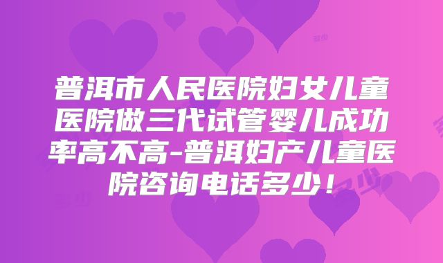 普洱市人民医院妇女儿童医院做三代试管婴儿成功率高不高-普洱妇产儿童医院咨询电话多少！