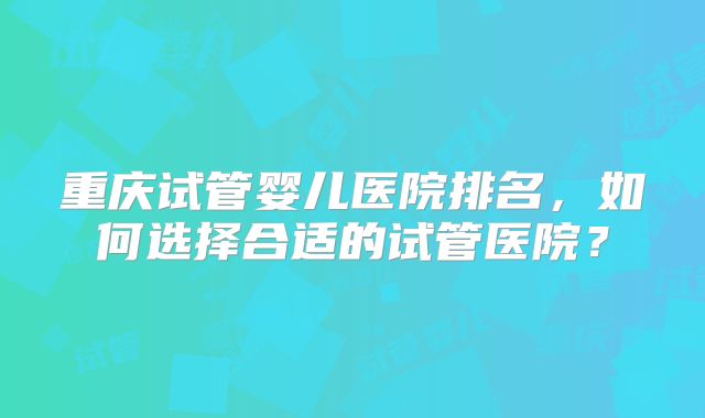 重庆试管婴儿医院排名，如何选择合适的试管医院？