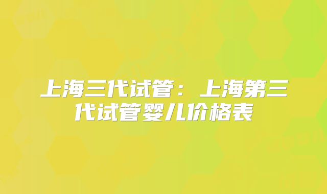 上海三代试管：上海第三代试管婴儿价格表