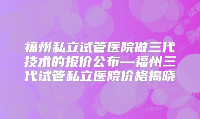福州私立试管医院做三代技术的报价公布—福州三代试管私立医院价格揭晓