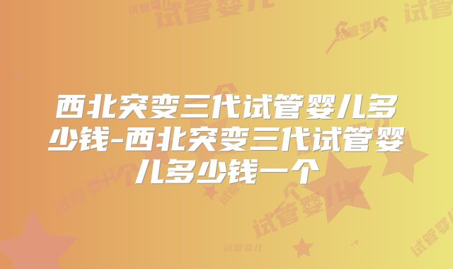 西北突变三代试管婴儿多少钱-西北突变三代试管婴儿多少钱一个