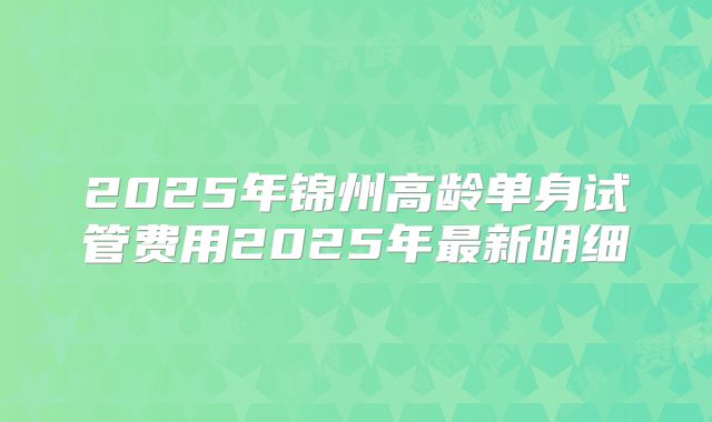 2025年锦州高龄单身试管费用2025年最新明细