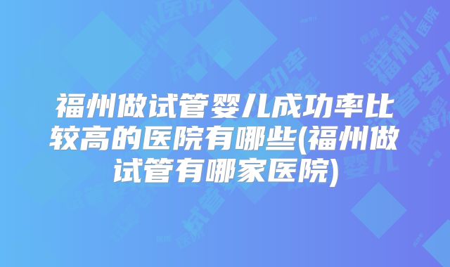 福州做试管婴儿成功率比较高的医院有哪些(福州做试管有哪家医院)