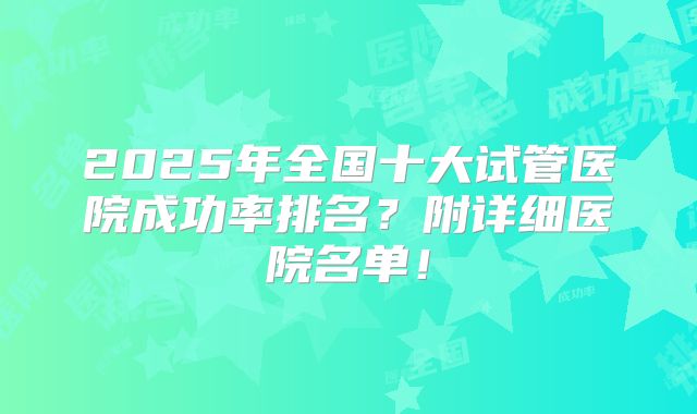 2025年全国十大试管医院成功率排名？附详细医院名单！