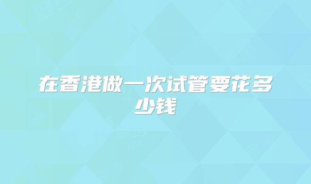 在香港做一次试管要花多少钱