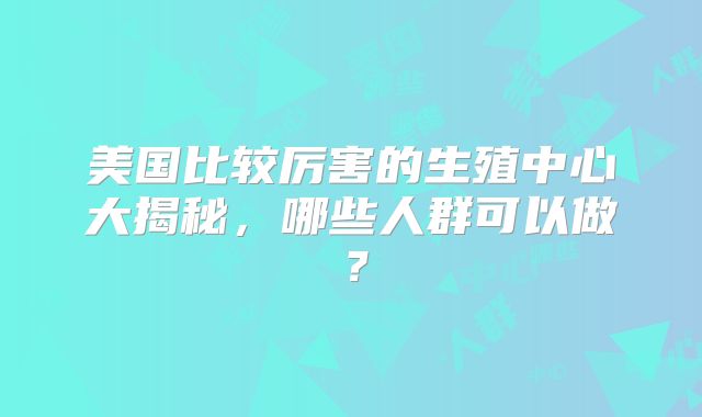 美国比较厉害的生殖中心大揭秘，哪些人群可以做？