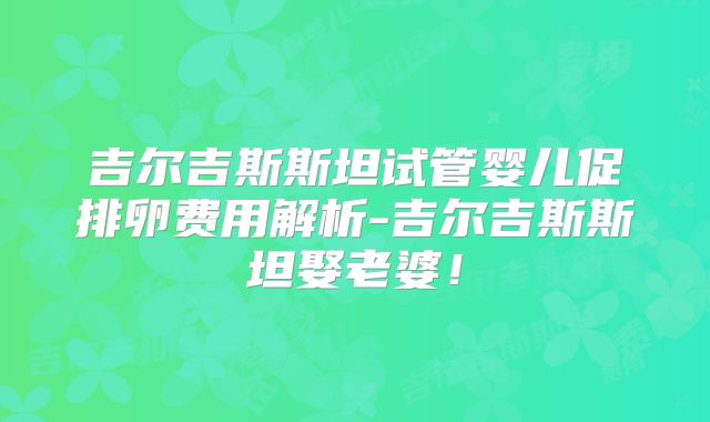 吉尔吉斯斯坦试管婴儿促排卵费用解析-吉尔吉斯斯坦娶老婆！