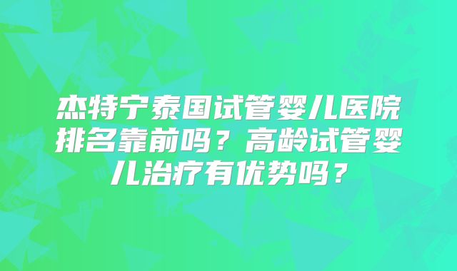 杰特宁泰国试管婴儿医院排名靠前吗？高龄试管婴儿治疗有优势吗？