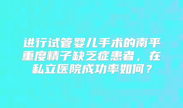 进行试管婴儿手术的南平重度精子缺乏症患者,在私立医院成功率如何?