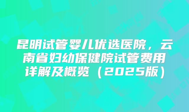 昆明试管婴儿优选医院，云南省妇幼保健院试管费用详解及概览（2025版）