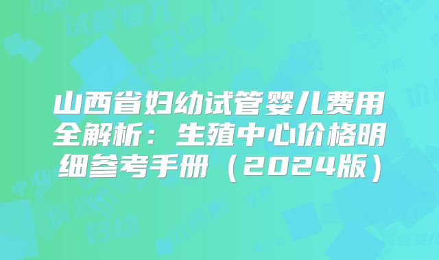 山西省妇幼试管婴儿费用全解析:生殖中心价格明细参考手册(2024版)