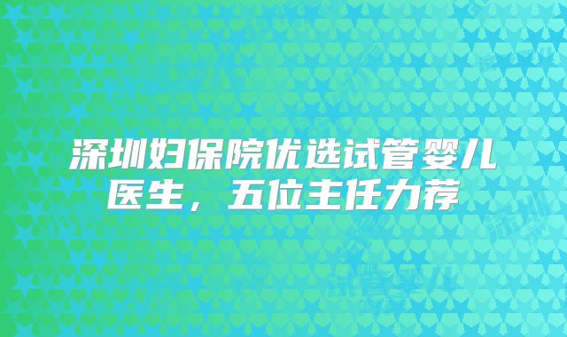 深圳妇保院优选试管婴儿医生,五位主任力荐