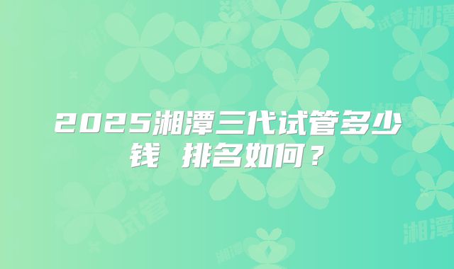 2025湘潭三代试管多少钱 排名如何？