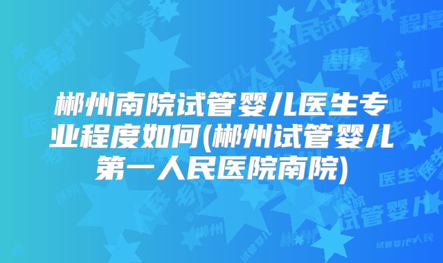 郴州南院试管婴儿医生专业程度如何(郴州试管婴儿第一人民医院南院)