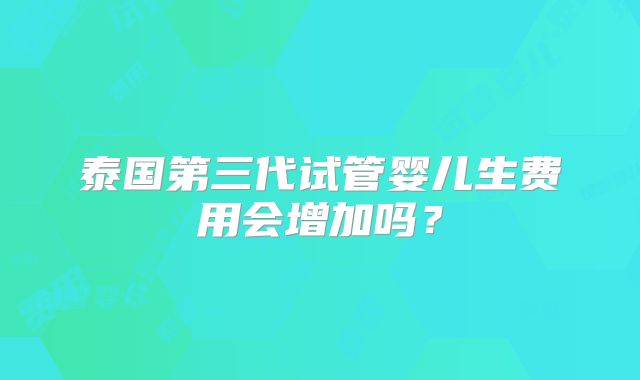 泰国第三代试管婴儿生费用会增加吗？