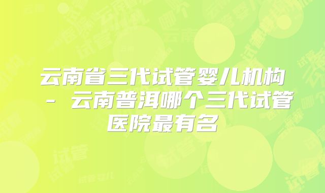 云南省三代试管婴儿机构 - 云南普洱哪个三代试管医院最有名