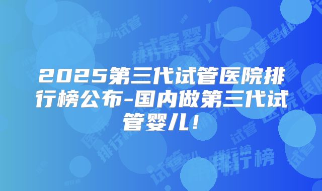 2025第三代试管医院排行榜公布-国内做第三代试管婴儿！