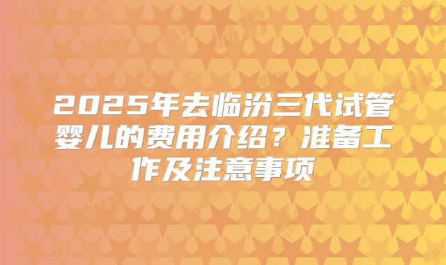 2025年去临汾三代试管婴儿的费用介绍？准备工作及注意事项