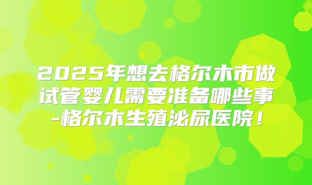 2025年想去格尔木市做试管婴儿需要准备哪些事-格尔木生殖泌尿医院！