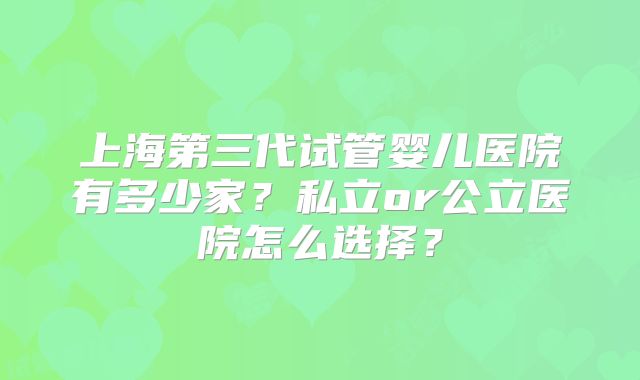 上海第三代试管婴儿医院有多少家？私立or公立医院怎么选择？