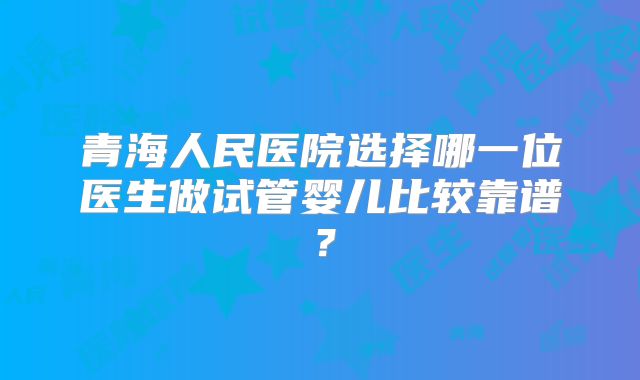 青海人民医院选择哪一位医生做试管婴儿比较靠谱？