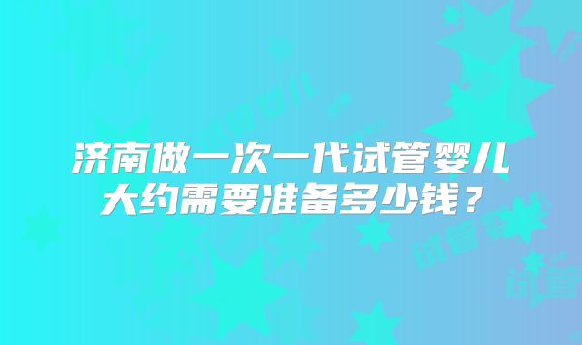 济南做一次一代试管婴儿大约需要准备多少钱？