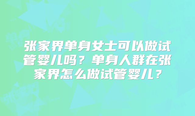 张家界单身女士可以做试管婴儿吗？单身人群在张家界怎么做试管婴儿？