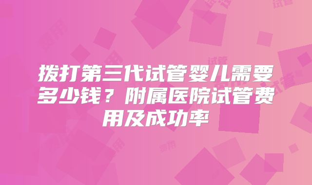 拨打第三代试管婴儿需要多少钱？附属医院试管费用及成功率