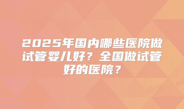 2025年国内哪些医院做试管婴儿好?全国做试管好的医院?