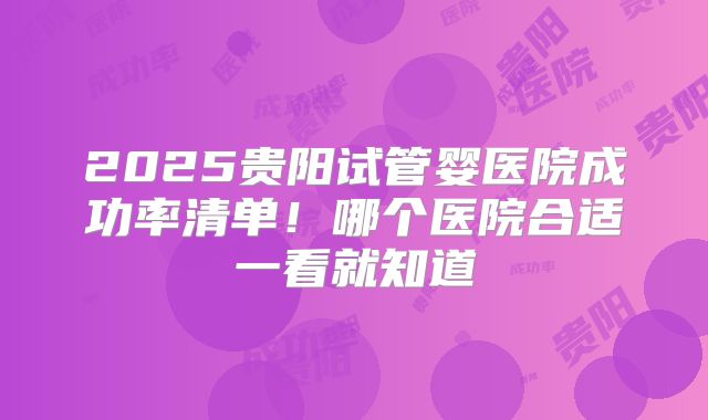 2025贵阳试管婴医院成功率清单！哪个医院合适一看就知道