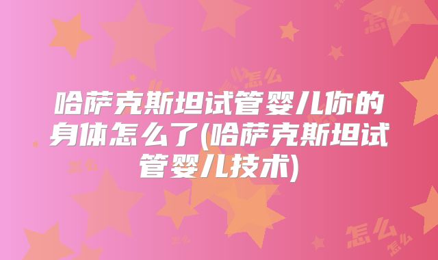 哈萨克斯坦试管婴儿你的身体怎么了(哈萨克斯坦试管婴儿技术)