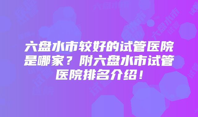 六盘水市较好的试管医院是哪家？附六盘水市试管医院排名介绍！