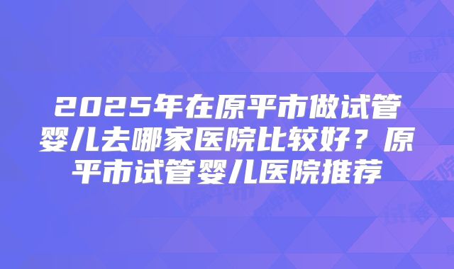 2025年在原平市做试管婴儿去哪家医院比较好?原平市试管婴儿医院推荐