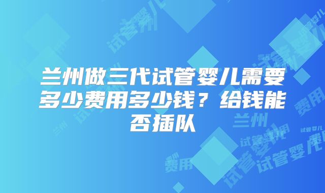 兰州做三代试管婴儿需要多少费用多少钱？给钱能否插队