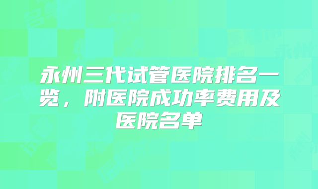 永州三代试管医院排名一览，附医院成功率费用及医院名单