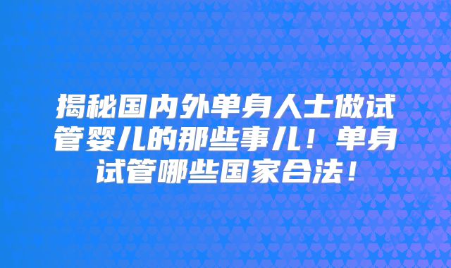 揭秘国内外单身人士做试管婴儿的那些事儿!单身试管哪些国家合法!