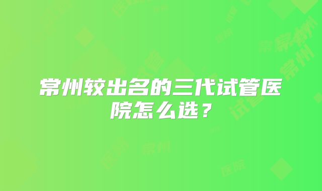 常州较出名的三代试管医院怎么选？