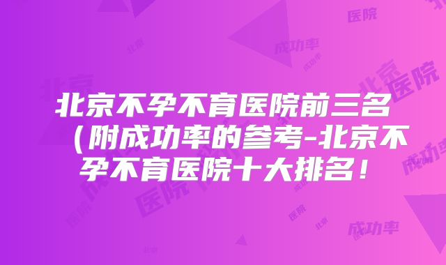 北京不孕不育医院前三名（附成功率的参考-北京不孕不育医院十大排名！