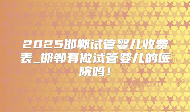 2025邯郸试管婴儿收费表_邯郸有做试管婴儿的医院吗！