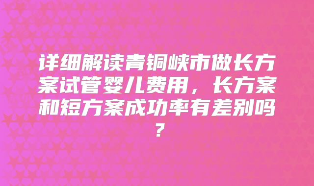 详细解读青铜峡市做长方案试管婴儿费用，长方案和短方案成功率有差别吗？
