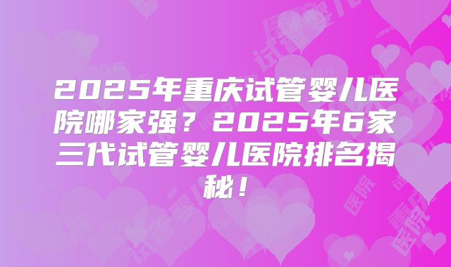 2025年重庆试管婴儿医院哪家强？2025年6家三代试管婴儿医院排名揭秘！