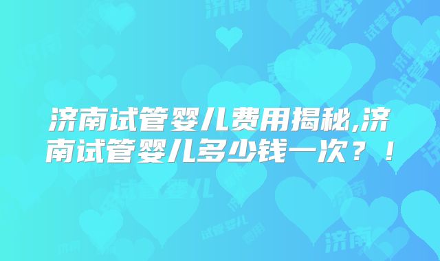 济南试管婴儿费用揭秘,济南试管婴儿多少钱一次？！