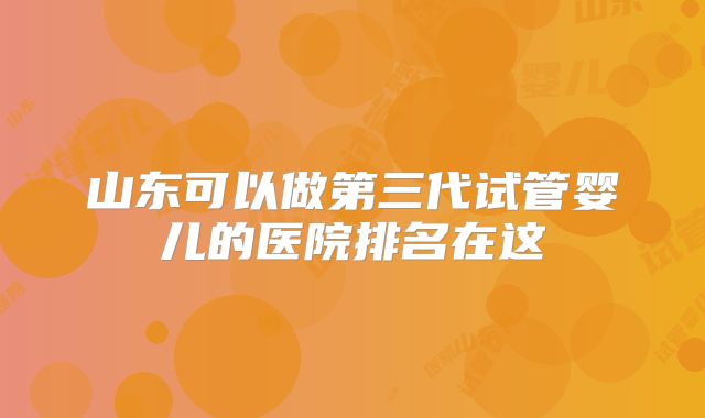 山东可以做第三代试管婴儿的医院排名在这