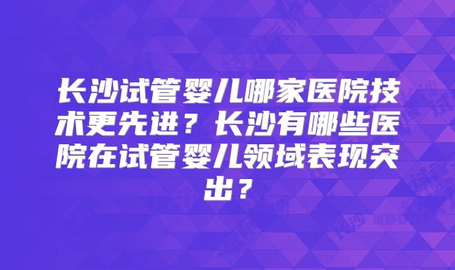 长沙试管婴儿哪家医院技术更先进？长沙有哪些医院在试管婴儿领域表现突出？