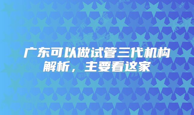 广东可以做试管三代机构解析，主要看这家