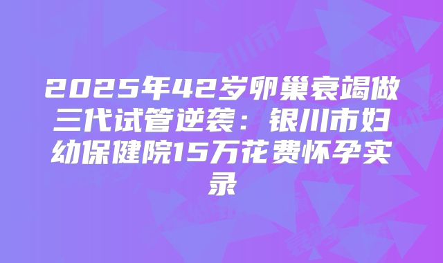 2025年42岁卵巢衰竭做三代试管逆袭：银川市妇幼保健院15万花费怀孕实录